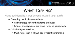 WHAT IS SPHINX?
Many additional features beyond just full-text search
   – Grouping results by an attribute
      • Additional support for timestamp attributes
      • Returns also row count per group – may be approximate
   – Calculating expressions
      • Much faster than in MySQL as per recent benchmarks
 