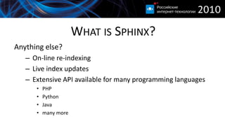 WHAT IS SPHINX?
Anything else?
   – On-line re-indexing
   – Live index updates
   – Extensive API available for many programming languages
      •   PHP
      •   Python
      •   Java
      •   many more
 