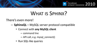 WHAT IS SPHINX?
There’s even more!
   – SphinxQL – MySQL server protocol compatible
      • Connect with any MySQL client
         – command line
         – API call, e.g. mysql_connect()
      • Run SQL-like queries
 