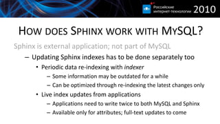HOW DOES SPHINX WORK WITH MYSQL?
Sphinx is external application; not part of MySQL
   – Updating Sphinx indexes has to be done separately too
      • Periodic data re-indexing with indexer
          – Some information may be outdated for a while
          – Can be optimized through re-indexing the latest changes only
      • Live index updates from applications
          – Applications need to write twice to both MySQL and Sphinx
          – Available only for attributes; full-text updates to come
 
