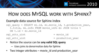 HOW DOES MYSQL WORK WITH SPHINX?
Example data source for Sphinx index
sql_query = SELECT mi.id, mi.movie_id, t.production_year,
   t.title, mi.info FROM movie_info mi JOIN title t
   ON t.id = mi.movie_id
sql_attr_uint                   = movie_id
sql_attr_uint                   = production_year
• Notice the source can be any valid SQL query
   – Uses joins to denormalize data for Sphinx
• Two integer attributes – movie_id and production_year
 