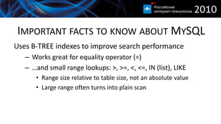 IMPORTANT FACTS TO KNOW ABOUT MYSQL
Uses B-TREE indexes to improve search performance
   – Works great for equality operator (=)
   – …and small range lookups: >, >=, <, <=, IN (list), LIKE
      • Range size relative to table size, not an absolute value
      • Large range often turns into plain scan
 