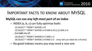 IMPORTANT FACTS TO KNOW ABOUT MYSQL
MySQL can use any left-most part of an index
   – INDEX (a, b, c) can fully optimize both:
      (1) SELECT * FROM T WHERE a=9
      (2) SELECT * FROM T WHERE a=9 AND b IN (1,2) AND c=4
     …but not any of:
      (3) SELECT * FROM T WHERE b=7 AND c=1
      (4) SELECT * FROM T WHERE a=9 AND c=2 (may still use index for a=9 only)
   – No good indexes means you may need a new one
 
