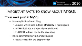 IMPORTANT FACTS TO KNOW ABOUT MYSQL
These work great in MySQL
   – Index optimized searching
      • A query which uses indexes efficiently is fast enough
      • B-TREE lookups are typically very efficient
      • FULLTEXT indexes can be the exception
   – Index optimized sorting and grouping
      • Rows are read in the proper order
 
