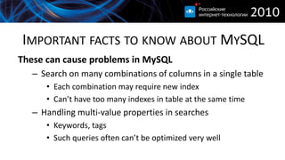 IMPORTANT FACTS TO KNOW ABOUT MYSQL
These can cause problems in MySQL
   – Search on many combinations of columns in a single table
      • Each combination may require new index
      • Can’t have too many indexes in table at the same time
   – Handling multi-value properties in searches
      • Keywords, tags
      • Such queries often can’t be optimized very well
 