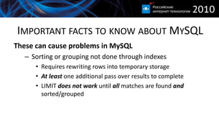 IMPORTANT FACTS TO KNOW ABOUT MYSQL
These can cause problems in MySQL
   – Sorting or grouping not done through indexes
      • Requires rewriting rows into temporary storage
      • At least one additional pass over results to complete
      • LIMIT does not work until all matches are found and
        sorted/grouped
 