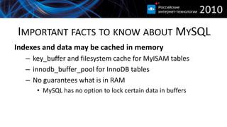 IMPORTANT FACTS TO KNOW ABOUT MYSQL
Indexes and data may be cached in memory
   – key_buffer and filesystem cache for MyISAM tables
   – innodb_buffer_pool for InnoDB tables
   – No guarantees what is in RAM
      • MySQL has no option to lock certain data in buffers
 