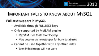 IMPORTANT FACTS TO KNOW ABOUT MYSQL
Full-text support in MySQL
   – Available through FULLTEXT keys
   – Only supported by MyISAM engine
      • MyISAM uses table level locking
      • May become a showstopper for busy databases
   – Cannot be used together with any other index
      • Even index merge will not work
 