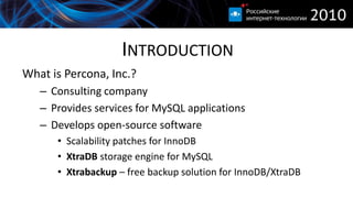 INTRODUCTION
What is Percona, Inc.?
   – Consulting company
   – Provides services for MySQL applications
   – Develops open-source software
      • Scalability patches for InnoDB
      • XtraDB storage engine for MySQL
      • Xtrabackup – free backup solution for InnoDB/XtraDB
 
