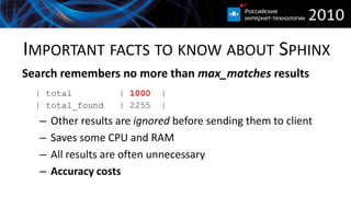 IMPORTANT FACTS TO KNOW ABOUT SPHINX
Search remembers no more than max_matches results
  | total           | 1000   |
  | total_found     | 2255   |
  –   Other results are ignored before sending them to client
  –   Saves some CPU and RAM
  –   All results are often unnecessary
  –   Accuracy costs
 