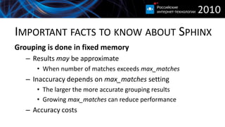 IMPORTANT FACTS TO KNOW ABOUT SPHINX
Grouping is done in fixed memory
   – Results may be approximate
      • When number of matches exceeds max_matches
   – Inaccuracy depends on max_matches setting
      • The larger the more accurate grouping results
      • Growing max_matches can reduce performance
   – Accuracy costs
 