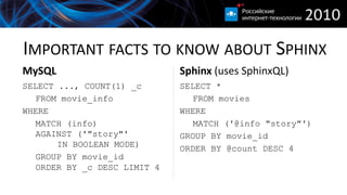 IMPORTANT FACTS TO KNOW ABOUT SPHINX
MySQL                         Sphinx (uses SphinxQL)
SELECT ..., COUNT(1) _c       SELECT *
   FROM movie_info               FROM movies
WHERE                         WHERE
   MATCH (info)                  MATCH ('@info "story"')
   AGAINST ('"story"'         GROUP BY movie_id
       IN BOOLEAN MODE)       ORDER BY @count DESC 4
   GROUP BY movie_id
   ORDER BY _c DESC LIMIT 4
 