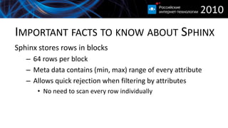 IMPORTANT FACTS TO KNOW ABOUT SPHINX
Sphinx stores rows in blocks
   – 64 rows per block
   – Meta data contains (min, max) range of every attribute
   – Allows quick rejection when filtering by attributes
      • No need to scan every row individually
 