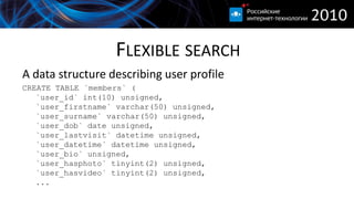 FLEXIBLE SEARCH
A data structure describing user profile
CREATE TABLE `members` (
   `user_id` int(10) unsigned,
   `user_firstname` varchar(50) unsigned,
   `user_surname` varchar(50) unsigned,
   `user_dob` date unsigned,
   `user_lastvisit` datetime unsigned,
   `user_datetime` datetime unsigned,
   `user_bio` unsigned,
   `user_hasphoto` tinyint(2) unsigned,
   `user_hasvideo` tinyint(2) unsigned,
   ...
 