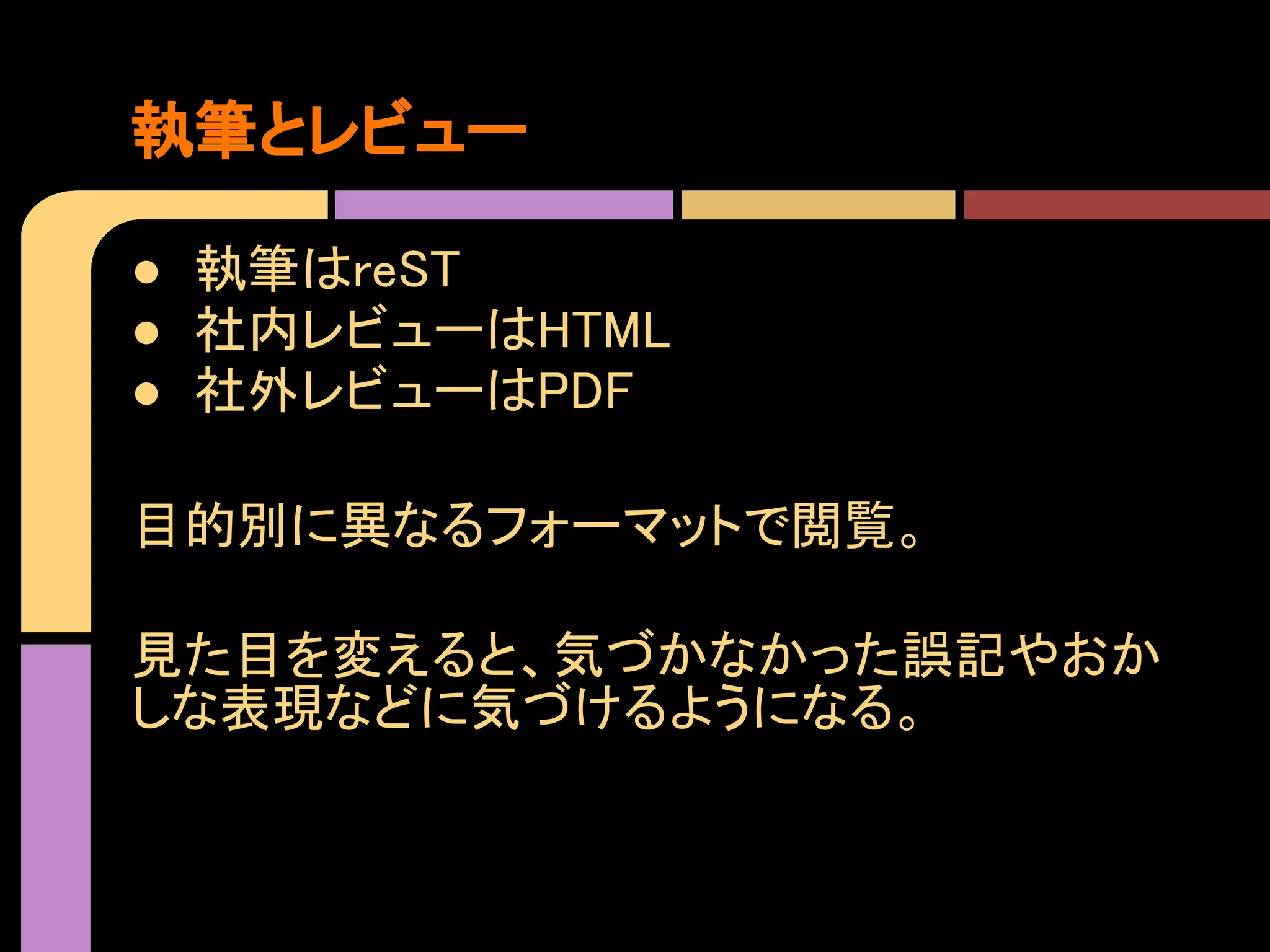 執筆とレビュー

● 執筆はreST
● 社内レビューはHTML
● 社外レビューはPDF

目的別に異なるフォーマットで閲覧。

見た目を変えると、気づかなかった誤記やおか
しな表現などに気づけるようになる。
 