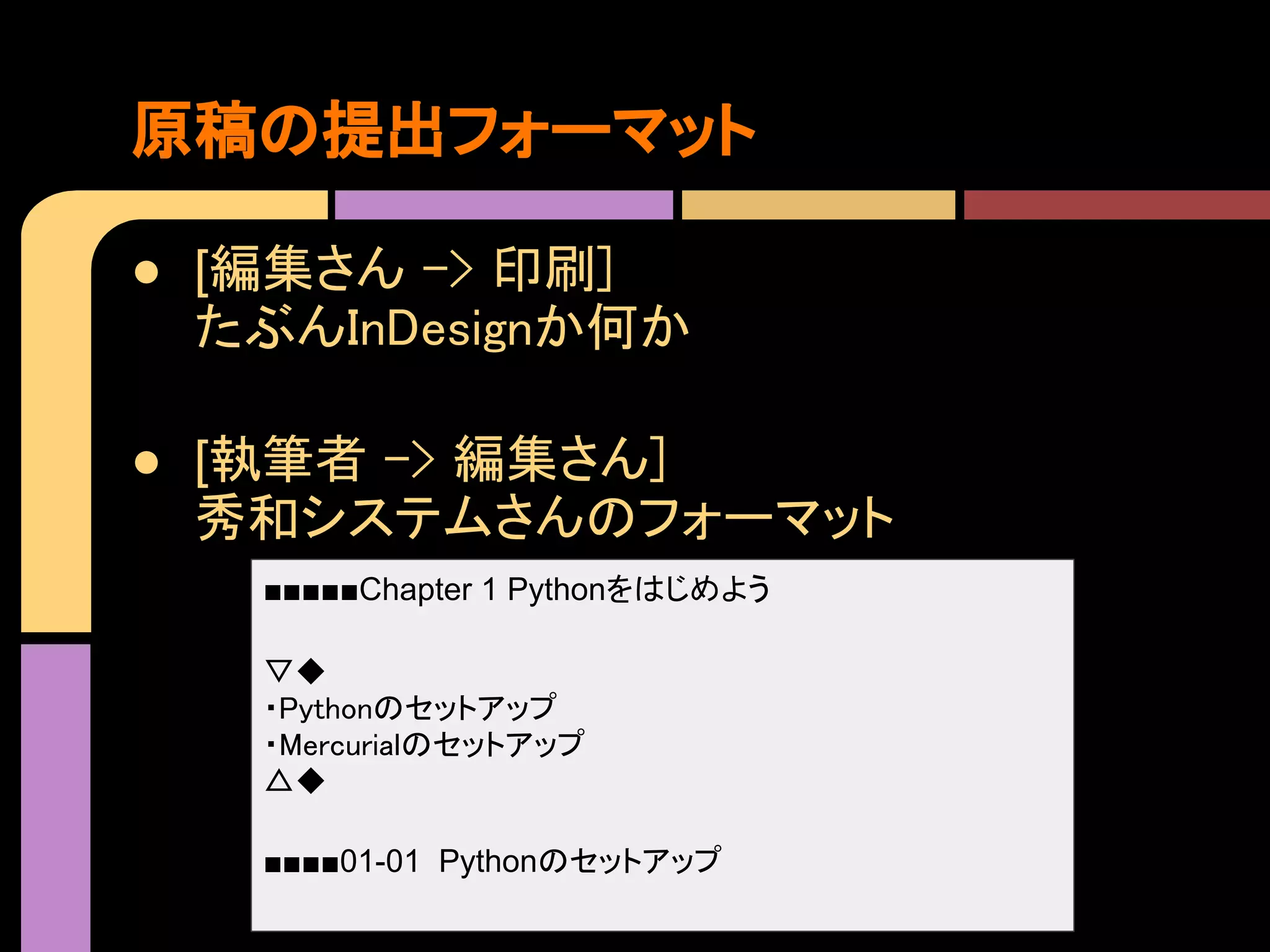 原稿の提出フォーマット

● [編集さん -> 印刷]
  たぶんInDesignか何か

● [執筆者 -> 編集さん]
  秀和システムさんのフォーマット
   ■■■■■Chapter 1 Pythonをはじめよう

   ▽◆
   ・Pythonのセットアップ
   ・Mercurialのセットアップ
   △◆

   ■■■■01-01 Pythonのセットアップ
 