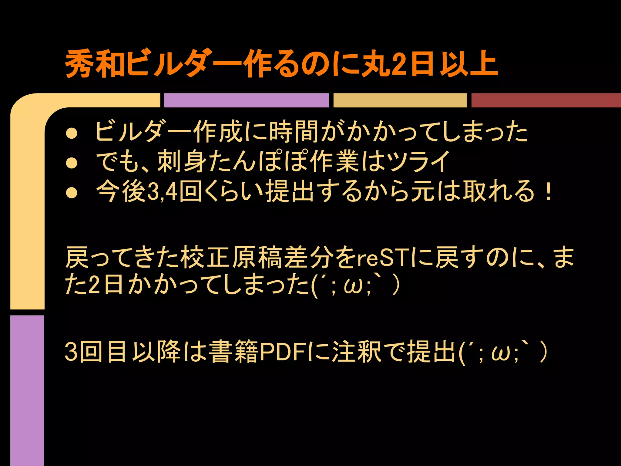 秀和ビルダー作るのに丸2日以上

● ビルダー作成に時間がかかってしまった
● でも、刺身たんぽぽ作業はツライ
● 今後3,4回くらい提出するから元は取れる！

戻ってきた校正原稿差分をreSTに戻すのに、ま
た2日かかってしまった(´；ω;｀ )

3回目以降は書籍PDFに注釈で提出(´；ω;｀ )
 