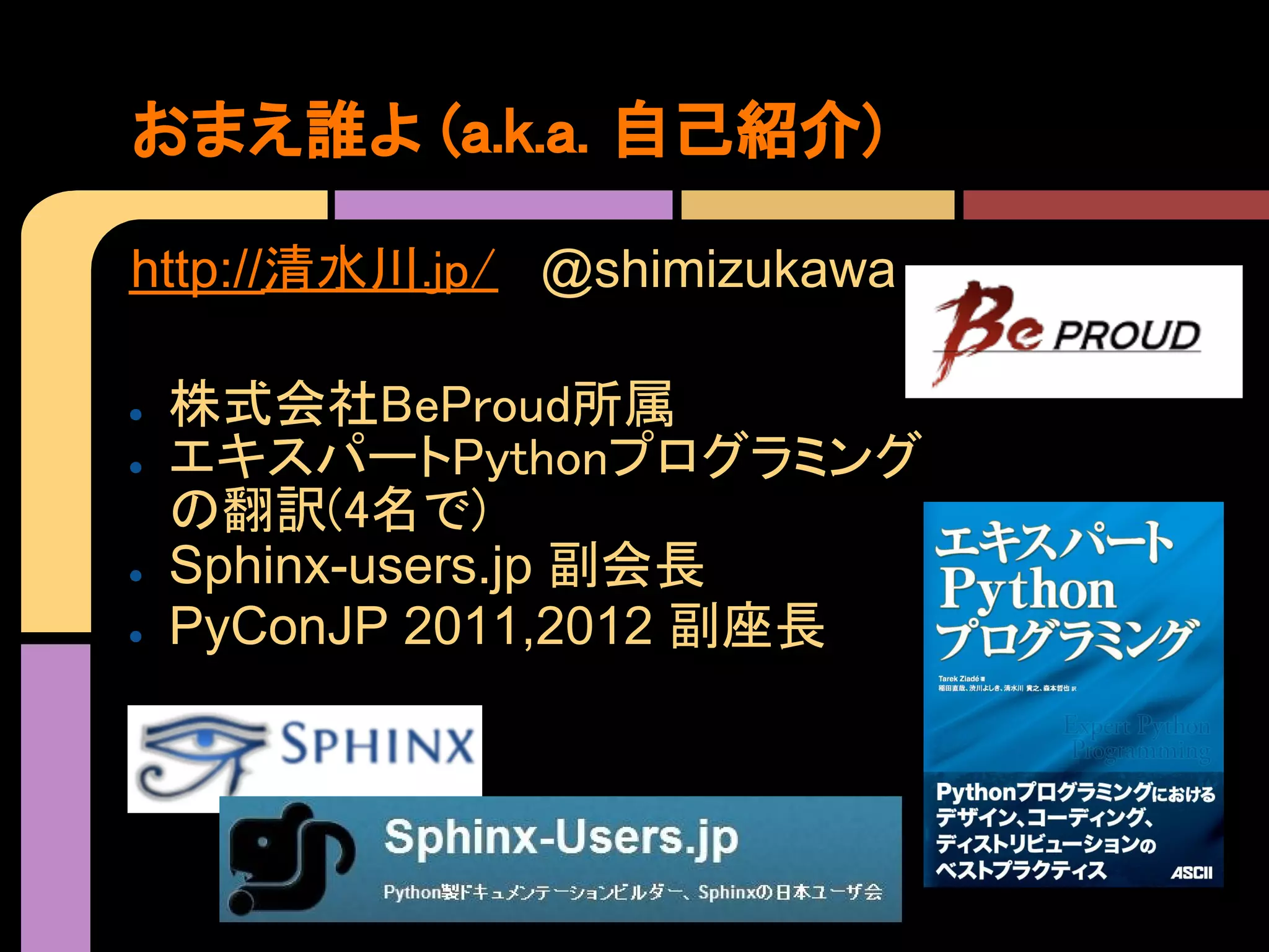 おまえ誰よ (a.k.a. 自己紹介)

http://清水川.jp/ @shimizukawa

●   株式会社BeProud所属
●   エキスパートPythonプログラミング
    の翻訳(4名で)
●   Sphinx-users.jp 副会長
●   PyConJP 2011,2012 副座長
 