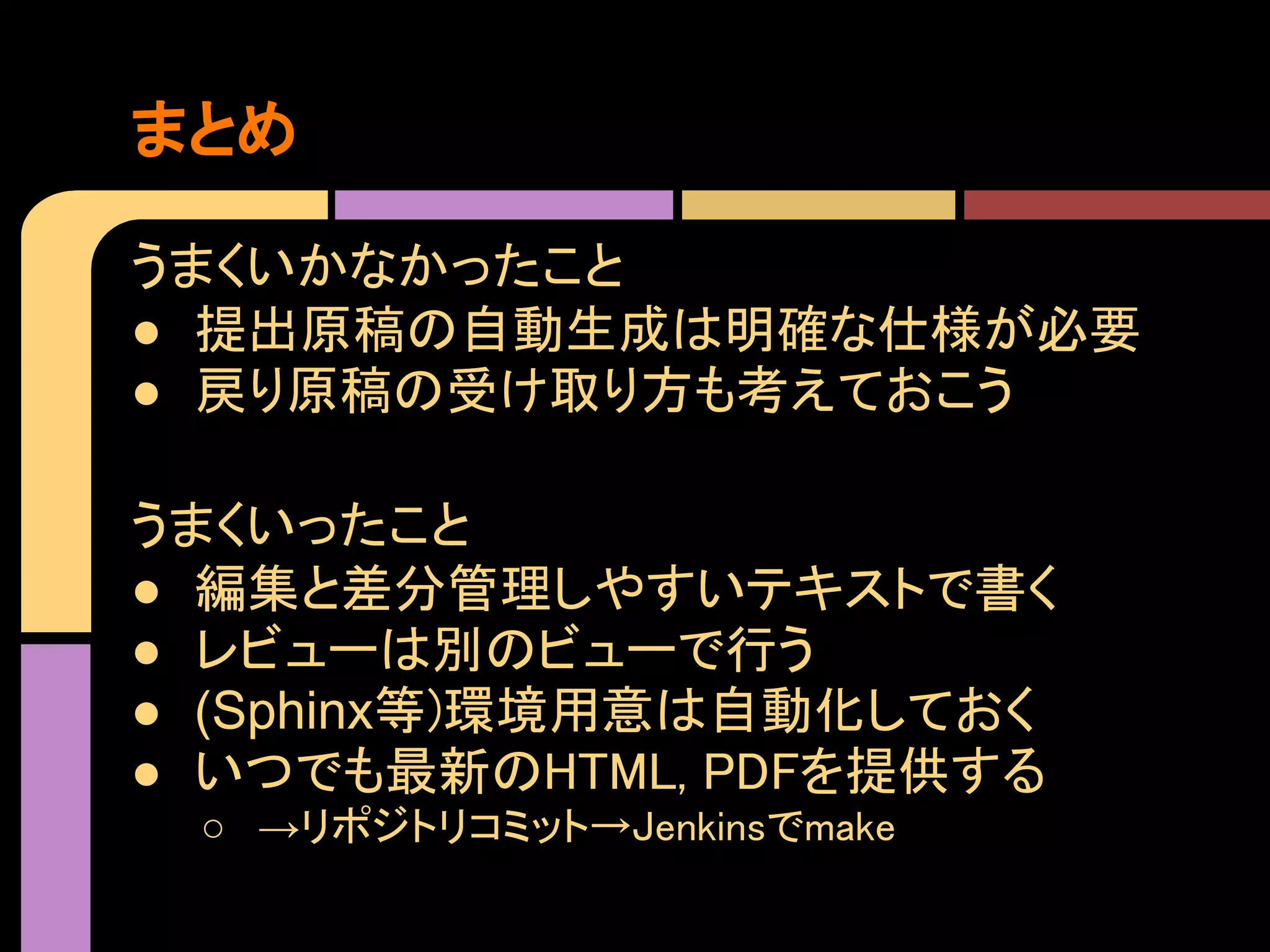 まとめ

うまくいかなかったこと
● 提出原稿の自動生成は明確な仕様が必要
● 戻り原稿の受け取り方も考えておこう

うまくいったこと
● 編集と差分管理しやすいテキストで書く
● レビューは別のビューで行う
● (Sphinx等)環境用意は自動化しておく
● いつでも最新のHTML, PDFを提供する
 ○ →リポジトリコミット→Jenkinsでmake
 