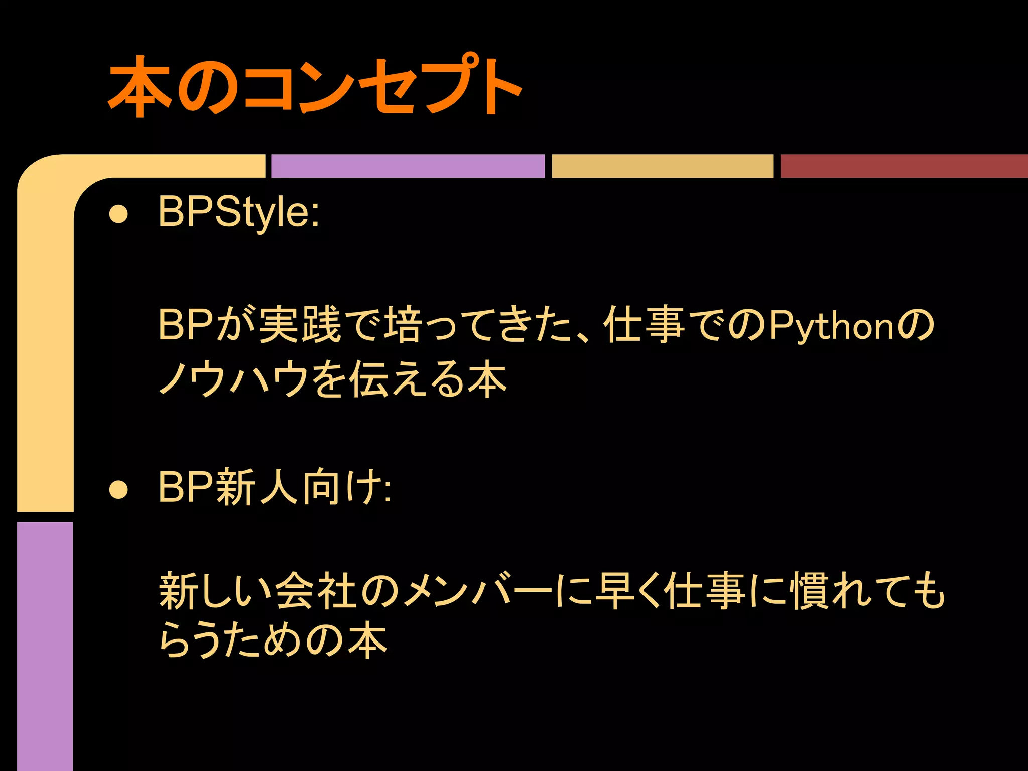 本のコンセプト
● BPStyle:

  BPが実践で培ってきた、仕事でのPythonの
  ノウハウを伝える本

● BP新人向け:

  新しい会社のメンバーに早く仕事に慣れても
  らうための本
 