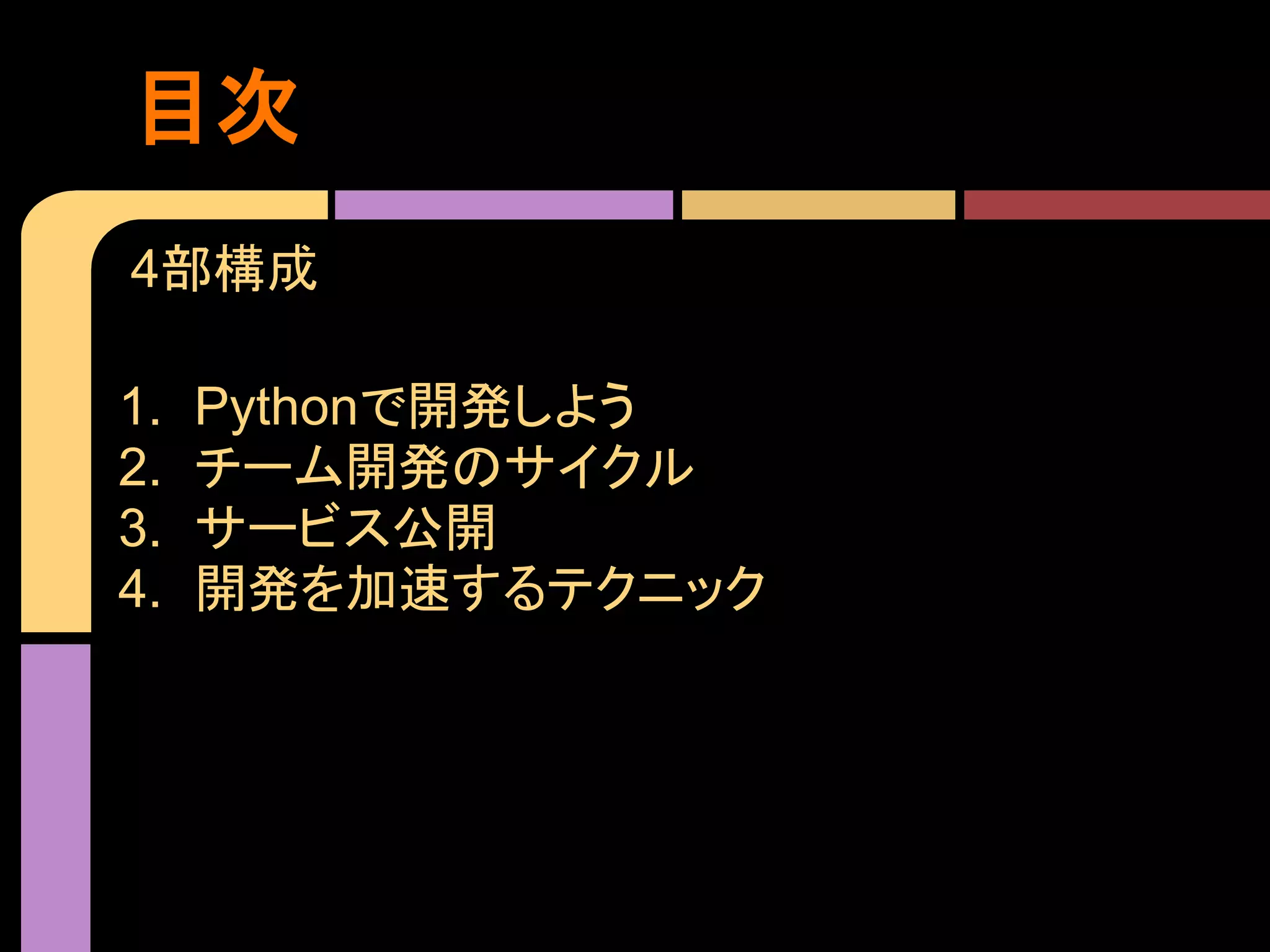 目次
4部構成

1.   Pythonで開発しよう
2.   チーム開発のサイクル
3.   サービス公開
4.   開発を加速するテクニック
 