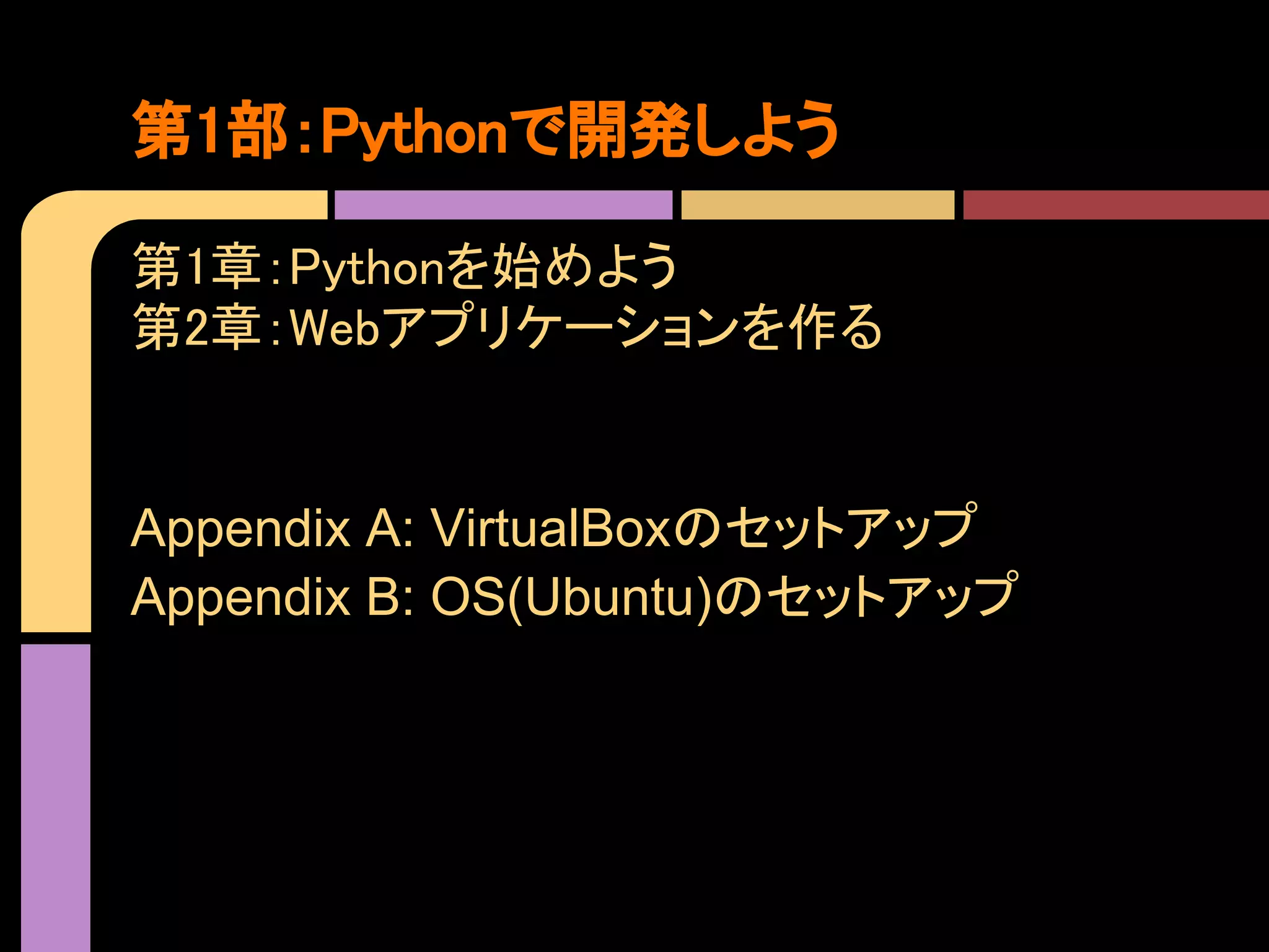 第1部：Pythonで開発しよう

第1章：Pythonを始めよう
第2章：Webアプリケーションを作る


Appendix A: VirtualBoxのセットアップ
Appendix B: OS(Ubuntu)のセットアップ
 