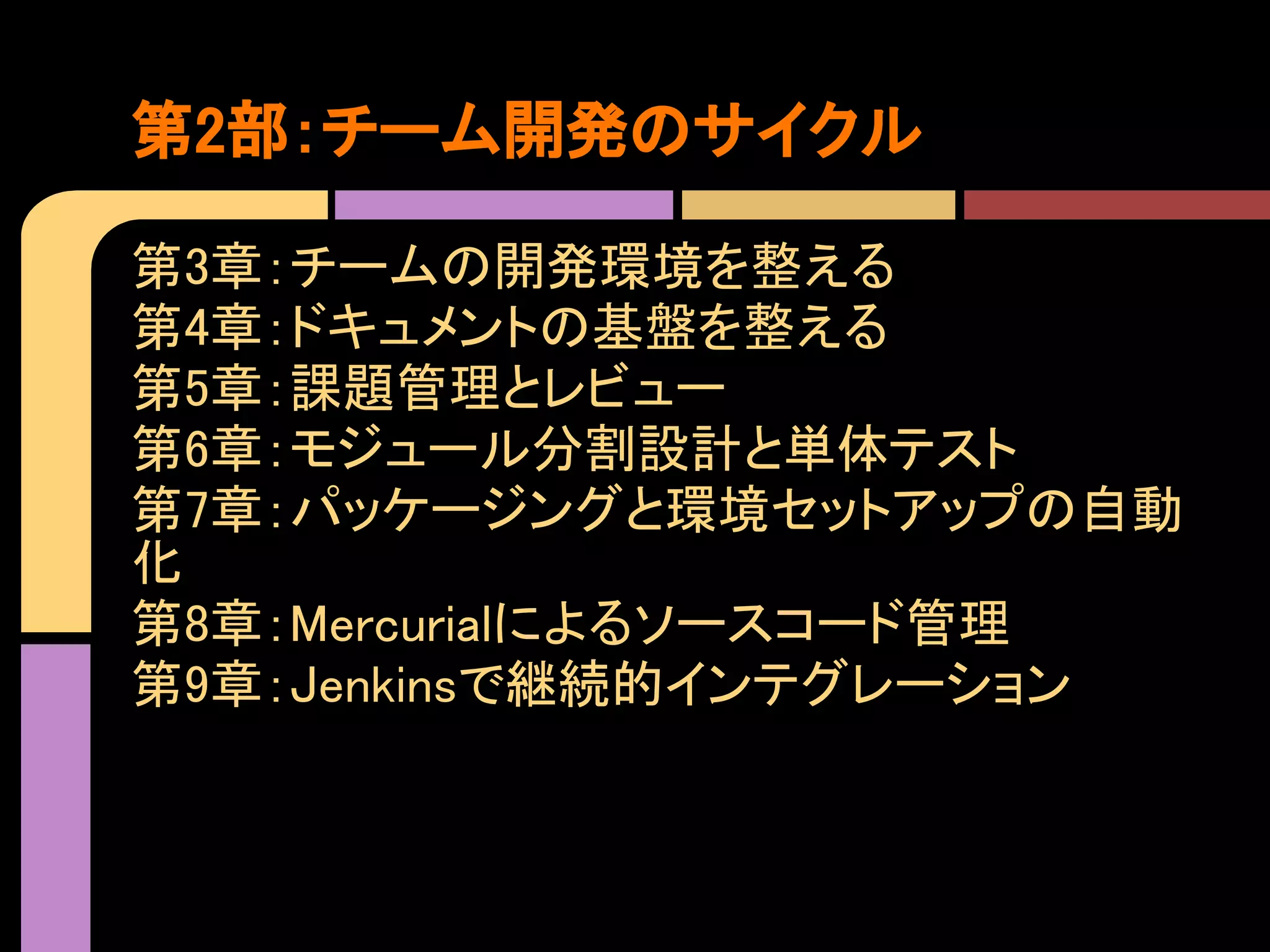 第2部：チーム開発のサイクル

第3章：チームの開発環境を整える
第4章：ドキュメントの基盤を整える
第5章：課題管理とレビュー
第6章：モジュール分割設計と単体テスト
第7章：パッケージングと環境セットアップの自動
化
第8章：Mercurialによるソースコード管理
第9章：Jenkinsで継続的インテグレーション
 