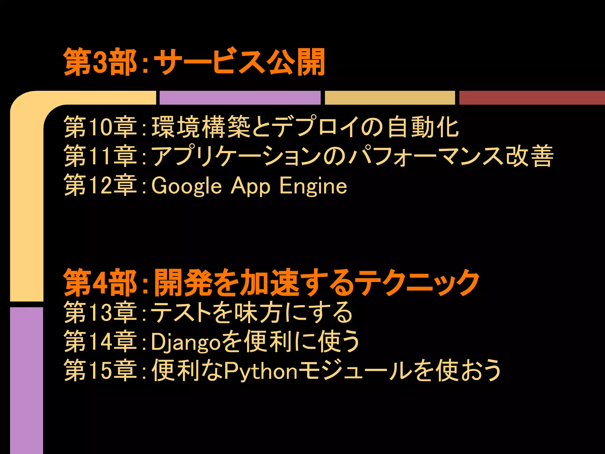 第3部：サービス公開

第10章：環境構築とデプロイの自動化
第11章：アプリケーションのパフォーマンス改善
第12章：Google App Engine


第4部：開発を加速するテクニック
第13章：テストを味方にする
第14章：Djangoを便利に使う
第15章：便利なPythonモジュールを使おう
 