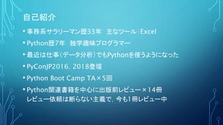 自己紹介
• 事務系サラリーマン歴33年 主なツール：Excel
• Python歴7年 独学趣味プログラマー
• 最近は仕事（データ分析）でもPythonを使うようになった
• PyConJP2016，2018登壇
• Python Boot...