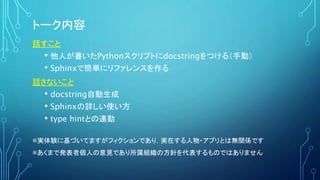 トーク内容
話すこと
• 他人が書いたPythonスクリプトにdocstringをつける（手動）
• Sphinxで簡単にリファレンスを作る
話さないこと
• docstring自動生成
• Sphinxの詳しい使い方
• type hintと...