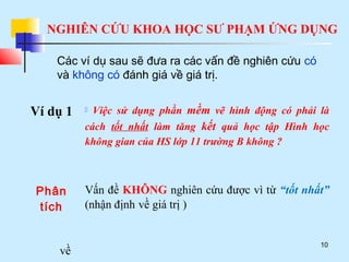 NGHIÊN CỨU KHOA HỌC SƯ PHẠM ỨNG DỤNG
10
Các ví dụ sau sẽ đưa ra các vấn đề nghiên cứu có
và không có đánh giá về giá trị.
Ví dụ 1  Việc sử dụng phần mềm vẽ hình động có phải là
cách tốt nhất làm tăng kết quả học tập Hình học
không gian của HS lớp 11 trường B không ?
Phân
tích
Vấn đề KHÔNG nghiên cứu được vì từ “tốt nhất”
(nhận định về giá trị )
về
 