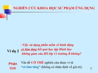 NGHIÊN CỨU KHOA HỌC SƯ PHẠM ỨNG DỤNG
11
Ví dụ 2
 Việc sử dụng phần mềm vẽ hình động
có làm tăng kết quả học tập Hình học
không gian của HS lớp 11 trường B không?
Phân
tích
Vấn đề CÓ THỂ nghiên cứu được vì từ
“có làm tăng” (không có nhận định về giá trị).
11
 