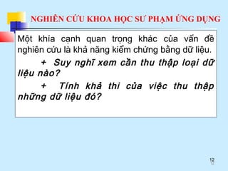 NGHIÊN CỨU KHOA HỌC SƯ PHẠM ỨNG DỤNG
12
Một khía cạnh quan trọng khác của vấn đề
nghiên cứu là khả năng kiểm chứng bằng dữ liệu.
+ Suy nghĩ xem cần thu thập loại dữ
liệu nào?
+ Tính khả thi của việc thu thập
những dữ liệu đó?
12
 