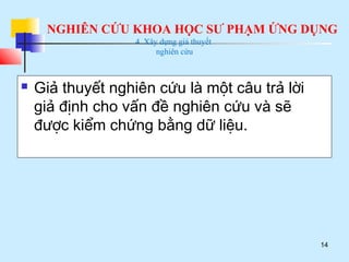 NGHIÊN CỨU KHOA HỌC SƯ PHẠM ỨNG DỤNG
14
4. Xây dựng giả thuyết
nghiên cứu
 Giả thuyết nghiên cứu là một câu trả lời
giả định cho vấn đề nghiên cứu và sẽ
được kiểm chứng bằng dữ liệu.
 