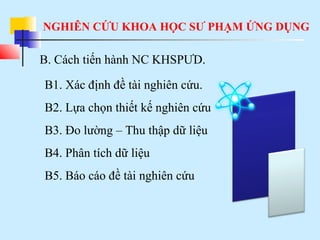 NGHIÊN CỨU KHOA HỌC SƯ PHẠM ỨNG DỤNG
B. Cách tiến hành NC KHSPƯD.
B1. Xác định đề tài nghiên cứu.
B2. Lựa chọn thiết kế nghiên cứu
B3. Đo lường – Thu thập dữ liệu
B4. Phân tích dữ liệu
B5. Báo cáo đề tài nghiên cứu
 