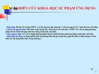 NGHIÊN CỨU KHOA HỌC SƯ PHẠM ỨNG DỤNG
20
- Hiện trạng:- Hiện trạng: HS lớp 10 trường THPT A có kết quả học tập chương 1” cấu tạo nguyên tử “ môn hóa học rất thấp.HS lớp 10 trường THPT A có kết quả học tập chương 1” cấu tạo nguyên tử “ môn hóa học rất thấp.
-- Liệt kê các nguyên nhânLiệt kê các nguyên nhân:: kiến thức trừu tượng, HS chưa quen với cách học ở THPT, GV chỉ sử dụng phươngkiến thức trừu tượng, HS chưa quen với cách học ở THPT, GV chỉ sử dụng phương
pháp thuyết trình kết hợp minh họa bằng tranh ảnh, mô hình.pháp thuyết trình kết hợp minh họa bằng tranh ảnh, mô hình.
-- Chọn nguyên nhân:Chọn nguyên nhân: GV chỉ sử dụng phương pháp thuyết trình kết hợp minh họa bằng tranh ảnh, mô hình.GV chỉ sử dụng phương pháp thuyết trình kết hợp minh họa bằng tranh ảnh, mô hình.
-- Biện pháp tác động:Biện pháp tác động: ssửử ddụngụng phầm mềm mô phỏng flashphầm mềm mô phỏng flash đểđể gâygây hứng thú, giúp HShứng thú, giúp HS hihiểuểu rõ hiện tượng và bảnrõ hiện tượng và bản
chất các nội dungchất các nội dung kiến thức trong chương 1.kiến thức trong chương 1.
20
Ví dụ:
 