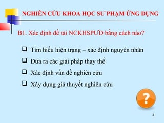 NGHIÊN CỨU KHOA HỌC SƯ PHẠM ỨNG DỤNG
3
B1. Xác định đề tài NCKHSPƯD bằng cách nào?
 Tìm hiểu hiện trạng – xác định nguyên nhân
 Đưa ra các giải pháp thay thế
 Xác định vấn đề nghiên cứu
 Xây dựng giả thuyết nghiên cứu
 