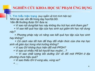 NGHIÊN CỨU KHOA HỌC SƯ PHẠM ỨNG DỤNG
4
1. Tìm hiểu hiện trạng (suy ngẫm về tình hình hiện tại)
Nhìn lại các vấn đề trong dạy học/QLGD.
Vấn đề thường được GV đưa ra:
+ Vì sao nội dung/bài học này không thu hút học sinh tham gia?
+ Vì sao kết quả học tập của học sinh sụt giảm khi học nội dung
này?
+ Phương pháp này có nâng cao kết quả học tập của học sinh
hay không?
+ Có cách nào tốt hơn để thay đổi nhận thức của cha mẹ học
sinh về giáo dục trong nhà trường không?
+ Vì sao GV không thực hiện đổi mới PPDH?
+ Vì sao có nhiều HS bỏ học/đi học muộn/…?
+ Vì sao chất lượng bồi dưỡng GV về đổi mới PPDH ở địa
phương chưa hiệu quả?
+ Vì sao thiếu GV ở vùng sâu, vùng xa?
+ …
 
