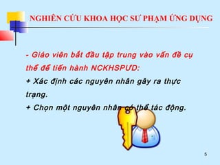 NGHIÊN CỨU KHOA HỌC SƯ PHẠM ỨNG DỤNG
5
- Giáo viên bắt đầu tập trung vào vấn đề cụ
thể để tiến hành NCKHSPƯD:
+ Xác định các nguyên nhân gây ra thực
trạng.
+ Chọn một nguyên nhân có thể tác động.
 