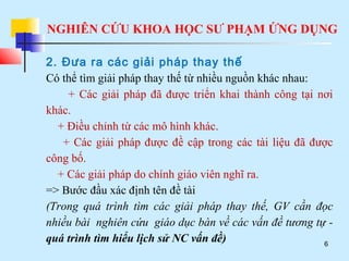 NGHIÊN CỨU KHOA HỌC SƯ PHẠM ỨNG DỤNG
6
2. Đưa ra các giải pháp thay thế
Có thể tìm giải pháp thay thế từ nhiều nguồn khác nhau:
+ Các giải pháp đã được triển khai thành công tại nơi
khác.
+ Điều chỉnh từ các mô hình khác.
+ Các giải pháp được đề cập trong các tài liệu đã được
công bố.
+ Các giải pháp do chính giáo viên nghĩ ra.
=> Bước đầu xác định tên đề tài
(Trong quá trình tìm các giải pháp thay thế, GV cần đọc
nhiều bài nghiên cứu giáo dục bàn về các vấn đề tương tự -
quá trình tìm hiểu lịch sử NC vấn đề)
 