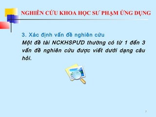 NGHIÊN CỨU KHOA HỌC SƯ PHẠM ỨNG DỤNG
7
3. Xác định vấn đề nghiên cứu
Một đề tài NCKHSPƯD thường có từ 1 đến 3
vấn đề nghiên cứu được viết dưới dạng câu
hỏi.
 