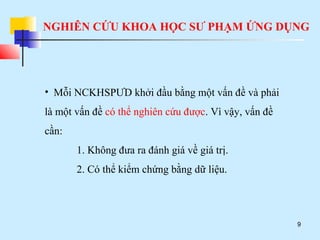 NGHIÊN CỨU KHOA HỌC SƯ PHẠM ỨNG DỤNG
9
• Mỗi NCKHSPƯD khởi đầu bằng một vấn đề và phải
là một vấn đề có thể nghiên cứu được. Vì vậy, vấn đề
cần:
1. Không đưa ra đánh giá về giá trị.
2. Có thể kiểm chứng bằng dữ liệu.
 