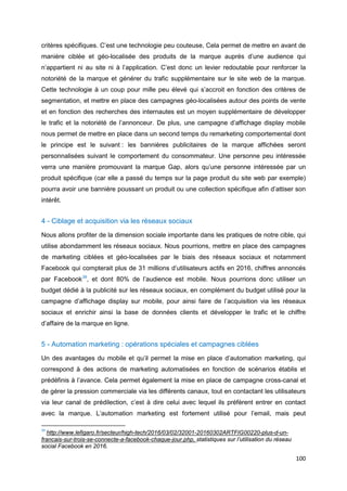 100
critères spécifiques. C’est une technologie peu couteuse, Cela permet de mettre en avant de
manière ciblée et géo-localisée des produits de la marque auprès d’une audience qui
n’appartient ni au site ni à l’application. C’est donc un levier redoutable pour renforcer la
notoriété de la marque et générer du trafic supplémentaire sur le site web de la marque.
Cette technologie à un coup pour mille peu élevé qui s’accroit en fonction des critères de
segmentation, et mettre en place des campagnes géo-localisées autour des points de vente
et en fonction des recherches des internautes est un moyen supplémentaire de développer
le trafic et la notoriété de l’annonceur. De plus, une campagne d’affichage display mobile
nous permet de mettre en place dans un second temps du remarketing comportemental dont
le principe est le suivant : les bannières publicitaires de la marque affichées seront
personnalisées suivant le comportement du consommateur. Une personne peu intéressée
verra une manière promouvant la marque Gap, alors qu’une personne intéressée par un
produit spécifique (car elle a passé du temps sur la page produit du site web par exemple)
pourra avoir une bannière poussant un produit ou une collection spécifique afin d’attiser son
intérêt.
4 - Ciblage et acquisition via les réseaux sociaux
Nous allons profiter de la dimension sociale importante dans les pratiques de notre cible, qui
utilise abondamment les réseaux sociaux. Nous pourrions, mettre en place des campagnes
de marketing ciblées et géo-localisées par le biais des réseaux sociaux et notamment
Facebook qui compterait plus de 31 millions d’utilisateurs actifs en 2016, chiffres annoncés
par Facebook39
, et dont 80% de l’audience est mobile. Nous pourrions donc utiliser un
budget dédié à la publicité sur les réseaux sociaux, en complément du budget utilisé pour la
campagne d’affichage display sur mobile, pour ainsi faire de l’acquisition via les réseaux
sociaux et enrichir ainsi la base de données clients et développer le trafic et le chiffre
d’affaire de la marque en ligne.
5 - Automation marketing : opérations spéciales et campagnes ciblées
Un des avantages du mobile et qu’il permet la mise en place d’automation marketing, qui
correspond à des actions de marketing automatisées en fonction de scénarios établis et
prédéfinis à l’avance. Cela permet également la mise en place de campagne cross-canal et
de gérer la pression commerciale via les différents canaux, tout en contactant les utilisateurs
via leur canal de prédilection, c’est à dire celui avec lequel ils préfèrent entrer en contact
avec la marque. L’automation marketing est fortement utilisé pour l’email, mais peut
39
http://www.lefigaro.fr/secteur/high-tech/2016/03/02/32001-20160302ARTFIG00220-plus-d-un-
francais-sur-trois-se-connecte-a-facebook-chaque-jour.php, statistiques sur l’utilisation du réseau
social Facebook en 2016.
 