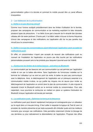 103
personnalisation grâce à la donnée et comment le mobile pouvait être un canal efficace
d’acquisition.
2 – Les faiblesses de la préconisation
a - Veiller à ne pas être trop intrusif
Comme nous l’avions souligné précédemment dans les limites d’utilisation de la donnée,
proposer des campagnes de communication et de marketing exploitant la data nécessite
plusieurs types de précautions : il va falloir d’une part s’assurer de la véracité des données
utilisées afin de rester pertinent. D’autre part, il va falloir veiller à trouver la bonne fréquence
d’envoi des campagnes et des notifications via l’application afin de ne pas paraitre trop
intrusif pour le consommateur.
b - Veiller à ce que les consommateurs ayant téléchargé l’application aient accepté les
notifications push
En effet, un consommateur n’ayant pas accepté de recevoir des notifications push au
moment de l’installation de l’application ne pourra pas être touché par les notifications
personnalisées poussant vers lui les produits pour lesquels il pourrait avoir de l’intérêt.
c – Contourner les limites de la balise beacon : activation du Bluetooth
La communication par les beacons est une communication qui est permise par l’application
mobile et non par la balise elle-même. Sans l’application de l’annonceur installée sur le
terminal de l’utilisateur qui se rend en point de vente, la balise ne peut pas communiquer
avec le téléphone. Ainsi, le téléchargement de l’application est un prérequis essentiel à la
communication mobile in-store, ce qui justifie les moyens mis en œuvre pour inciter au
téléchargement de l’application en amont dans le plan de communication. A cela s’ajoute la
nécessité d’avoir le Bluetooth activé sur le terminal mobile du consommateur. Pour cela
cependant, nous pourrions le contourner en mettant en place un système d’activation du
Bluetooth lorsque l’application est lancée par exemple.
d – La notification push : Optimiser le timing et la fréquence
La notification push peut devenir rapidement mal perçue et contraignante pour un utilisateur
qui la reçoit dans un mauvais timing. Il faut veiller à respecter la logique de Test & Learn et
procéder de manière préventive et par tests successifs afin d’étudier quels sont les meilleurs
moments pour envoyer ces notifications. Cela permettra notamment d’éviter le blocage de
ces dernières ou plus radicalement la désinstallation de l’application. Proposer des offres
 