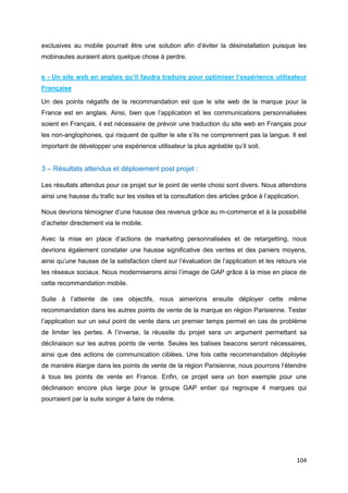 104
exclusives au mobile pourrait être une solution afin d’éviter la désinstallation puisque les
mobinautes auraient alors quelque chose à perdre.
e - Un site web en anglais qu’il faudra traduire pour optimiser l’expérience utilisateur
Française
Un des points négatifs de la recommandation est que le site web de la marque pour la
France est en anglais. Ainsi, bien que l’application et les communications personnalisées
soient en Français, il est nécessaire de prévoir une traduction du site web en Français pour
les non-anglophones, qui risquent de quitter le site s’ils ne comprennent pas la langue. Il est
important de développer une expérience utilisateur la plus agréable qu’il soit.
3 – Résultats attendus et déploiement post projet :
Les résultats attendus pour ce projet sur le point de vente choisi sont divers. Nous attendons
ainsi une hausse du trafic sur les visites et la consultation des articles grâce à l’application.
Nous devrions témoigner d’une hausse des revenus grâce au m-commerce et à la possibilité
d’acheter directement via le mobile.
Avec la mise en place d’actions de marketing personnalisées et de retargetting, nous
devrions également constater une hausse significative des ventes et des paniers moyens,
ainsi qu’une hausse de la satisfaction client sur l’évaluation de l’application et les retours via
les réseaux sociaux. Nous moderniserons ainsi l’image de GAP grâce à la mise en place de
cette recommandation mobile.
Suite à l’atteinte de ces objectifs, nous aimerions ensuite déployer cette même
recommandation dans les autres points de vente de la marque en région Parisienne. Tester
l’application sur un seul point de vente dans un premier temps permet en cas de problème
de limiter les pertes. A l’inverse, la réussite du projet sera un argument permettant sa
déclinaison sur les autres points de vente. Seules les balises beacons seront nécessaires,
ainsi que des actions de communication ciblées. Une fois cette recommandation déployée
de manière élargie dans les points de vente de la région Parisienne, nous pourrons l’étendre
à tous les points de vente en France. Enfin, ce projet sera un bon exemple pour une
déclinaison encore plus large pour le groupe GAP entier qui regroupe 4 marques qui
pourraient par la suite songer à faire de même.
 