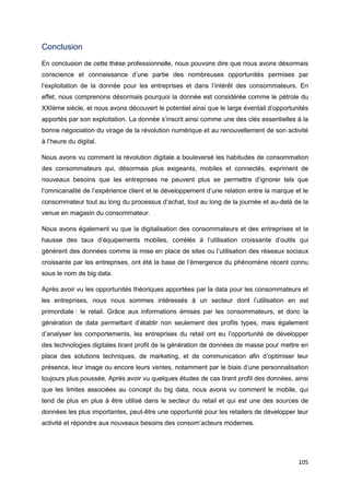 105
Conclusion
En conclusion de cette thèse professionnelle, nous pouvons dire que nous avons désormais
conscience et connaissance d’une partie des nombreuses opportunités permises par
l’exploitation de la donnée pour les entreprises et dans l’intérêt des consommateurs. En
effet, nous comprenons désormais pourquoi la donnée est considérée comme le pétrole du
XXIème siècle, et nous avons découvert le potentiel ainsi que le large éventail d’opportunités
apportés par son exploitation. La donnée s’inscrit ainsi comme une des clés essentielles à la
bonne négociation du virage de la révolution numérique et au renouvellement de son activité
à l’heure du digital.
Nous avons vu comment la révolution digitale a bouleversé les habitudes de consommation
des consommateurs qui, désormais plus exigeants, mobiles et connectés, expriment de
nouveaux besoins que les entreprises ne peuvent plus se permettre d’ignorer tels que
l’omnicanalité de l’expérience client et le développement d’une relation entre la marque et le
consommateur tout au long du processus d’achat, tout au long de la journée et au-delà de la
venue en magasin du consommateur.
Nous avons également vu que la digitalisation des consommateurs et des entreprises et la
hausse des taux d’équipements mobiles, corrélés à l’utilisation croissante d’outils qui
génèrent des données comme la mise en place de sites ou l’utilisation des réseaux sociaux
croissante par les entreprises, ont été la base de l’émergence du phénomène récent connu
sous le nom de big data.
Après avoir vu les opportunités théoriques apportées par la data pour les consommateurs et
les entreprises, nous nous sommes intéressés à un secteur dont l’utilisation en est
primordiale : le retail. Grâce aux informations émises par les consommateurs, et donc la
génération de data permettant d’établir non seulement des profils types, mais également
d’analyser les comportements, les entreprises du retail ont eu l’opportunité de développer
des technologies digitales tirant profit de la génération de données de masse pour mettre en
place des solutions techniques, de marketing, et de communication afin d’optimiser leur
présence, leur image ou encore leurs ventes, notamment par le biais d’une personnalisation
toujours plus poussée. Après avoir vu quelques études de cas tirant profit des données, ainsi
que les limites associées au concept du big data, nous avons vu comment le mobile, qui
tend de plus en plus à être utilisé dans le secteur du retail et qui est une des sources de
données les plus importantes, peut-être une opportunité pour les retailers de développer leur
activité et répondre aux nouveaux besoins des consom’acteurs modernes.
 