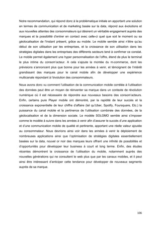 106
Notre recommandation, qui répond donc à la problématique initiale en apportant une solution
en termes de communication et de marketing basée sur la data, répond aux évolutions et
aux nouvelles attentes des consommateurs qui désirent un véritable engagement auprès des
marques et la possibilité d’entrer en contact avec celle-ci quel que soit le moment ou sa
géolocalisation de l’instant présent, grâce au mobile. Le mobile semble ainsi n’être qu’au
début de son utilisation par les entreprises, et la croissance de son utilisation dans les
stratégies digitales dans les entreprises des différents secteurs tend à confirmer ce constat.
Le mobile permet également une hyper personnalisation de l’offre, étend de plus le terminal
le plus intime du consom’acteur. A cela s’ajoute la montée du m-commerce, dont les
prévisions s’annoncent plus que bonne pour les années à venir, et témoignent de l’intérêt
grandissant des marques pour le canal mobile afin de développer une expérience
multicanale répondant à l’évolution des consommateurs.
Nous avons donc vu comment l’utilisation de la communication mobile corrélée à l’utilisation
des données peut être un moyen de réinventer sa marque dans un contexte de révolution
numérique où il est nécessaire de répondre aux nouveaux besoins des consom’acteurs.
Enfin, certains pure Player mobile ont démontré, par la rapidité de leur succès et la
croissance exponentielle de leur chiffre d’affaire (tel qu’Uber, Spotify, Foursquare, Etc.) la
puissance du canal mobile et la pertinence de l’utilisation combinée des données, de la
géolocalisation et de la dimension sociale. Le modèle SOLOMO semble ainsi s’imposer
comme le modèle à suivre dans les années à venir afin d’assurer le succès d’une application
et d’une communication mobile de qualité et pertinente, apportant une réelle valeur ajoutée
au consommateur. Nous devrions ainsi voir dans les années à venir le déploiement de
nombreuses applications ainsi que l’optimisation de stratégies digitales essentiellement
basées sur la data, nouvel or noir des marques leurs offrant une infinité de possibilités et
d’opportunités pour développer leur business à court et long terme. Enfin, des études
récentes démontrent la croissance de l’utilisation du mobile, notamment auprès des
nouvelles générations qui ne consultent le web plus que par les canaux mobiles, et il peut
ainsi être intéressant d’anticiper cette tendance pour développer de nouveaux segments
auprès de sa marque.
 