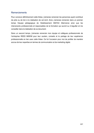 107
Remerciements
Pour conclure définitivement cette thèse, j’aimerais remercier les personnes ayant contribué
de près ou de loin à la réalisation de cet écrit. Ainsi, j’aimerais remercier dans un premier
temps l’équipe pédagogique de l’établissement ISEFAC Alternance ainsi que les
intervenants professionnels et responsables de la formation qui auront su m’aiguiller et me
conseiller dans la réalisation de ce document.
Dans un second temps, j’aimerais remercier mon équipe et collègues professionnels de
l’entreprise REED MIDEM pour leur soutien, conseils et le partage de leur expérience
professionnelle en lien avec cette thèse. Ce fut l’occasion pour moi de profiter de manière
accrue de leur expertise en termes de communication et de marketing digital.
 