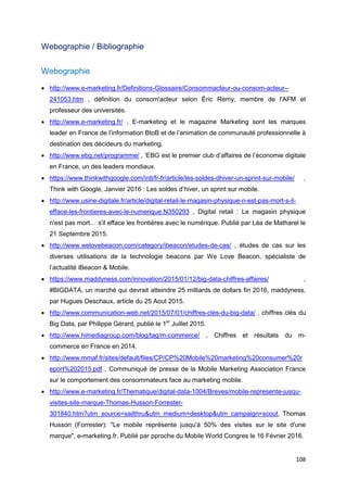 108
Webographie / Bibliographie
Webographie
• http://www.e-marketing.fr/Definitions-Glossaire/Consommacteur-ou-consom-acteur--
241053.htm , définition du consom'acteur selon Éric Remy, membre de l'AFM et
professeur des universités.
• http://www.e-marketing.fr/ , E-marketing et le magazine Marketing sont les marques
leader en France de l’information BtoB et de l’animation de communauté professionnelle à
destination des décideurs du marketing.
• http://www.ebg.net/programme/ , ’EBG est le premier club d’affaires de l’économie digitale
en France, un des leaders mondiaux.
• https://www.thinkwithgoogle.com/intl/fr-fr/article/les-soldes-dhiver-un-sprint-sur-mobile/ ,
Think with Google, Janvier 2016 : Les soldes d’hiver, un sprint sur mobile.
• http://www.usine-digitale.fr/article/digital-retail-le-magasin-physique-n-est-pas-mort-s-il-
efface-les-frontieres-avec-le-numerique.N350293 , Digital retail : Le magasin physique
n'est pas mort… s'il efface les frontières avec le numérique. Publié par Léa de Matharel le
21 Septembre 2015.
• http://www.welovebeacon.com/category/ibeacon/etudes-de-cas/ , études de cas sur les
diverses utilisations de la technologie beacons par We Love Beacon, spécialiste de
l’actualité iBeacon & Mobile.
• https://www.maddyness.com/innovation/2015/01/12/big-data-chiffres-affaires/ ,
#BIGDATA, un marché qui devrait atteindre 25 milliards de dollars fin 2016, maddyness,
par Hugues Deschaux, article du 25 Aout 2015.
• http://www.communication-web.net/2015/07/01/chiffres-cles-du-big-data/ , chiffres clés du
Big Data, par Philippe Gérard, publié le 1er
Juillet 2015.
• http://www.himediagroup.com/blog/tag/m-commerce/ , Chiffres et résultats du m-
commerce en France en 2014.
• http://www.mmaf.fr/sites/default/files/CP/CP%20Mobile%20marketing%20consumer%20r
eport%202015.pdf , Communiqué de presse de la Mobile Marketing Association France
sur le comportement des consommateurs face au marketing mobile.
• http://www.e-marketing.fr/Thematique/digital-data-1004/Breves/mobile-represente-jusqu-
visites-site-marque-Thomas-Husson-Forrester-
301840.htm?utm_source=sailthru&utm_medium=desktop&utm_campaign=scout, Thomas
Husson (Forrester): "Le mobile représente jusqu'à 50% des visites sur le site d'une
marque", e-marketing.fr. Publié par pproche du Mobile World Congres le 16 Février 2016.
 