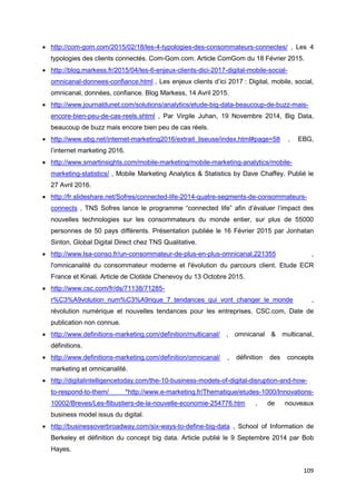 109
• http://com-gom.com/2015/02/18/les-4-typologies-des-consommateurs-connectes/ , Les 4
typologies des clients connectés. Com-Gom.com. Article ComGom du 18 Février 2015.
• http://blog.markess.fr/2015/04/les-6-enjeux-clients-dici-2017-digital-mobile-social-
omnicanal-donnees-confiance.html , Les enjeux clients d’ici 2017 : Digital, mobile, social,
omnicanal, données, confiance. Blog Markess, 14 Avril 2015.
• http://www.journaldunet.com/solutions/analytics/etude-big-data-beaucoup-de-buzz-mais-
encore-bien-peu-de-cas-reels.shtml , Par Virgile Juhan, 19 Novembre 2014, Big Data,
beaucoup de buzz mais encore bien peu de cas réels.
• http://www.ebg.net/internet-marketing2016/extrait_liseuse/index.html#page=58 , EBG,
l’internet marketing 2016.
• http://www.smartinsights.com/mobile-marketing/mobile-marketing-analytics/mobile-
marketing-statistics/ , Mobile Marketing Analytics & Statistics by Dave Chaffey. Publié le
27 Avril 2016.
• http://fr.slideshare.net/Sofres/connected-life-2014-quatre-segments-de-consommateurs-
connects , TNS Sofres lance le programme “connected life” afin d’évaluer l’impact des
nouvelles technologies sur les consommateurs du monde entier, sur plus de 55000
personnes de 50 pays différents. Présentation publiée le 16 Février 2015 par Jonhatan
Sinton, Global Digital Direct chez TNS Qualitative.
• http://www.lsa-conso.fr/un-consommateur-de-plus-en-plus-omnicanal,221355 ,
l'omnicanalité du consommateur moderne et l'évolution du parcours client. Etude ECR
France et Kinali. Article de Clotilde Chenevoy du 13 Octobre 2015.
• http://www.csc.com/fr/ds/71138/71285-
r%C3%A9volution_num%C3%A9rique_7_tendances_qui_vont_changer_le_monde ,
révolution numérique et nouvelles tendances pour les entreprises. CSC.com, Date de
publication non connue.
• http://www.definitions-marketing.com/definition/multicanal/ , omnicanal & multicanal,
définitions.
• http://www.definitions-marketing.com/definition/omnicanal/ , définition des concepts
marketing et omnicanalité.
• http://digitalintelligencetoday.com/the-10-business-models-of-digital-disruption-and-how-
to-respond-to-them/ *http://www.e-marketing.fr/Thematique/etudes-1000/Innovations-
10002/Breves/Les-flibustiers-de-la-nouvelle-economie-254776.htm , de nouveaux
business model issus du digital.
• http://businessoverbroadway.com/six-ways-to-define-big-data , School of Information de
Berkeley et définition du concept big data. Article publié le 9 Septembre 2014 par Bob
Hayes.
 